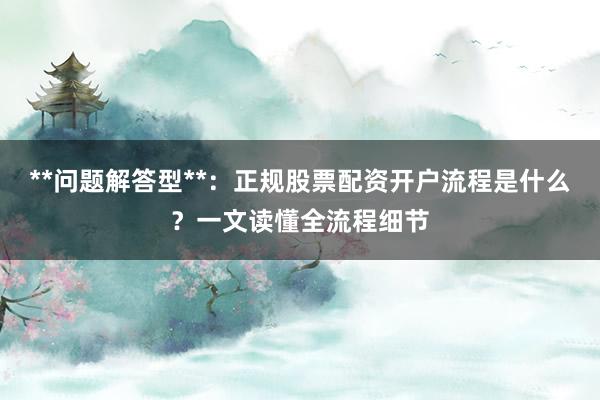 **问题解答型**：正规股票配资开户流程是什么？一文读懂全流程细节