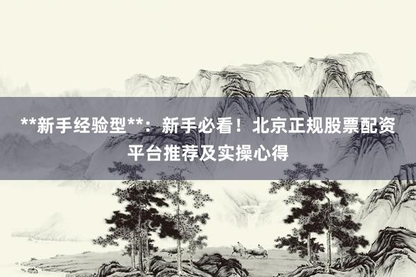 **新手经验型**：新手必看！北京正规股票配资平台推荐及实操心得