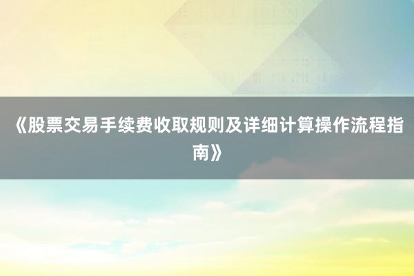《股票交易手续费收取规则及详细计算操作流程指南》