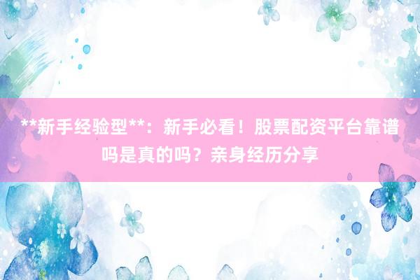 **新手经验型**：新手必看！股票配资平台靠谱吗是真的吗？亲身经历分享
