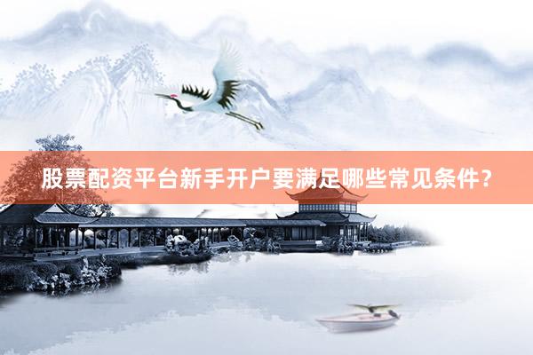 股票配资平台新手开户要满足哪些常见条件？