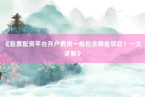 《股票配资平台开户费用一般包含哪些项目？一文详解》