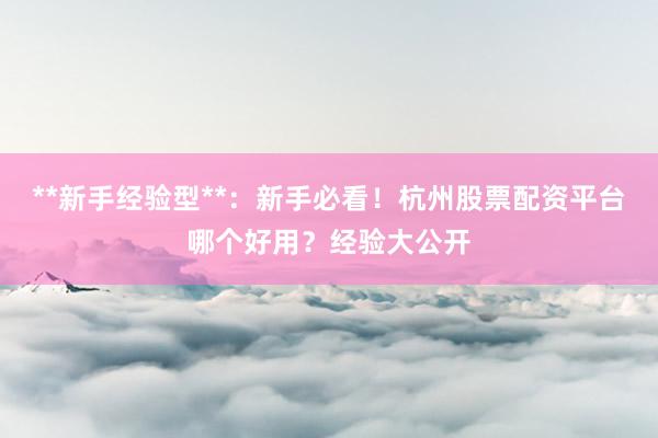 **新手经验型**：新手必看！杭州股票配资平台哪个好用？经验大公开