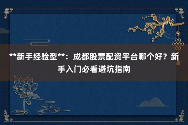 **新手经验型**：成都股票配资平台哪个好？新手入门必看避坑指南