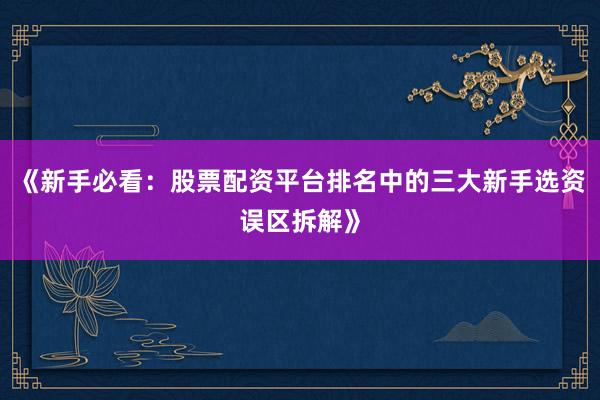 《新手必看：股票配资平台排名中的三大新手选资误区拆解》