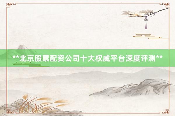 **北京股票配资公司十大权威平台深度评测**