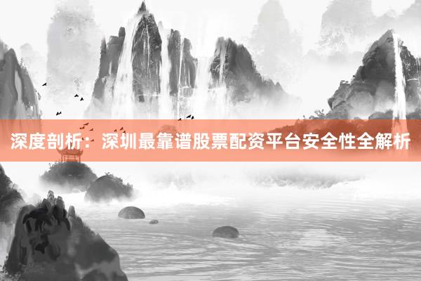 深度剖析：深圳最靠谱股票配资平台安全性全解析