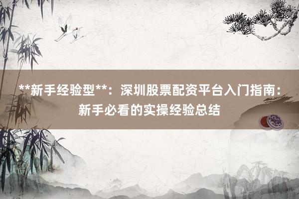 **新手经验型**：深圳股票配资平台入门指南：新手必看的实操经验总结