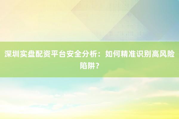 深圳实盘配资平台安全分析：如何精准识别高风险陷阱？