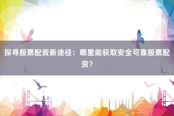 探寻股票配资新途径：哪里能获取安全可靠股票配资？