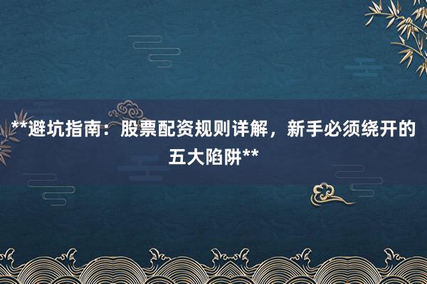 **避坑指南：股票配资规则详解，新手必须绕开的五大陷阱**