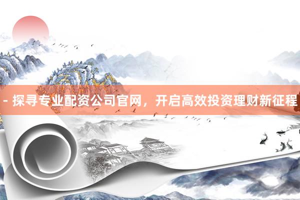 - 探寻专业配资公司官网，开启高效投资理财新征程