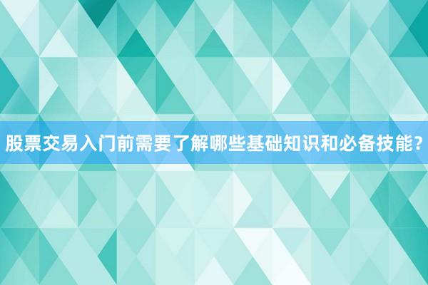 股票交易入门前需要了解哪些基础知识和必备技能？