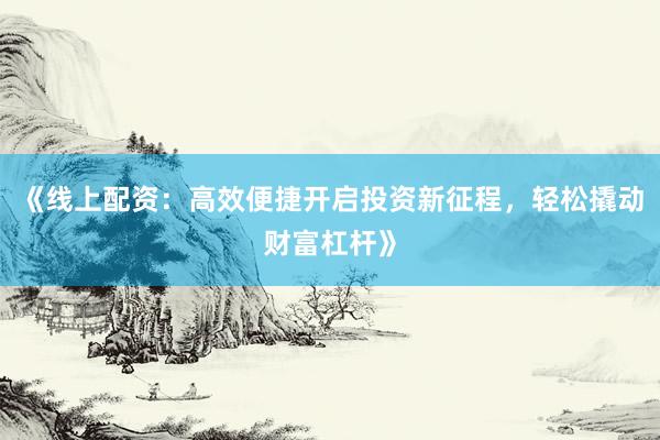 《线上配资：高效便捷开启投资新征程，轻松撬动财富杠杆》