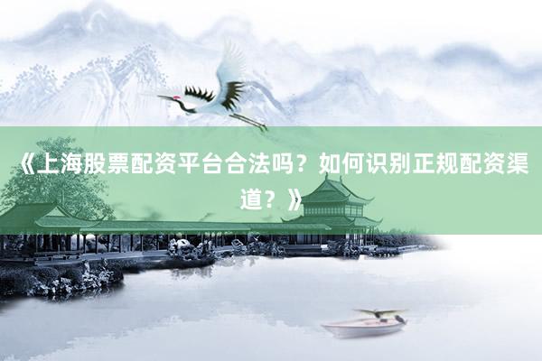 《上海股票配资平台合法吗？如何识别正规配资渠道？》