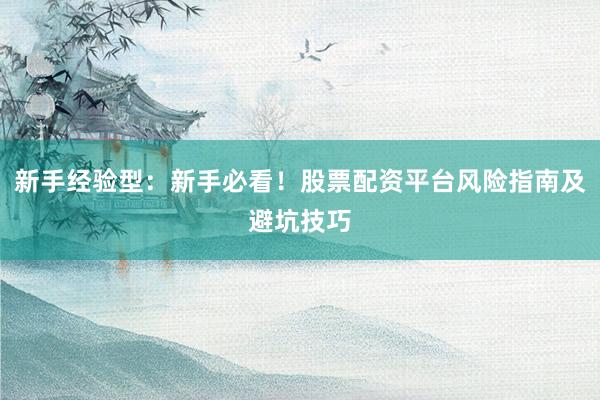 新手经验型：新手必看！股票配资平台风险指南及避坑技巧