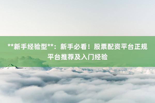 **新手经验型**：新手必看！股票配资平台正规平台推荐及入门经验