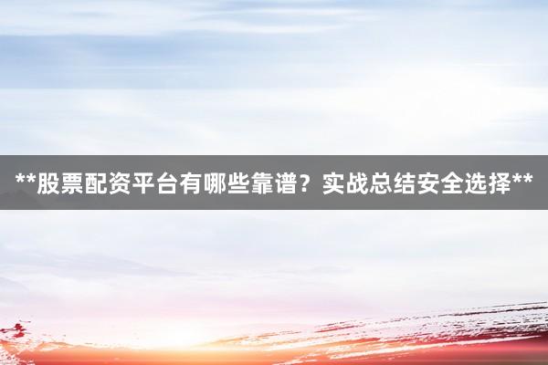 **股票配资平台有哪些靠谱？实战总结安全选择**