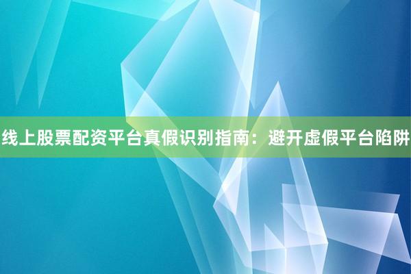 线上股票配资平台真假识别指南：避开虚假平台陷阱