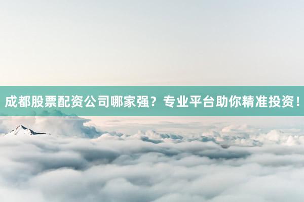 成都股票配资公司哪家强？专业平台助你精准投资！