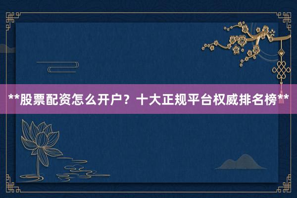**股票配资怎么开户？十大正规平台权威排名榜**