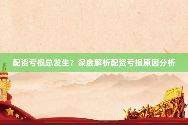 配资亏损总发生？深度解析配资亏损原因分析