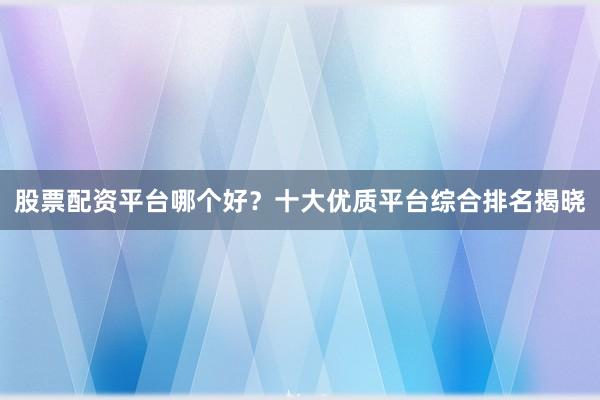 股票配资平台哪个好？十大优质平台综合排名揭晓