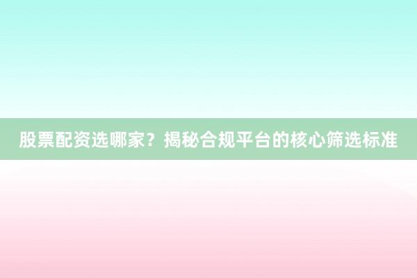 股票配资选哪家？揭秘合规平台的核心筛选标准