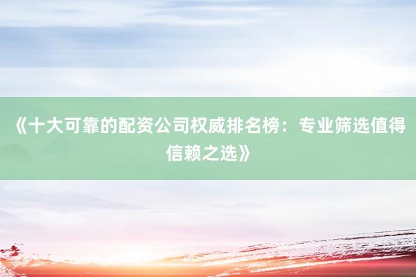 《十大可靠的配资公司权威排名榜：专业筛选值得信赖之选》