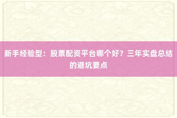 新手经验型:股票配资平台哪个好?三年实盘总结的避坑要点