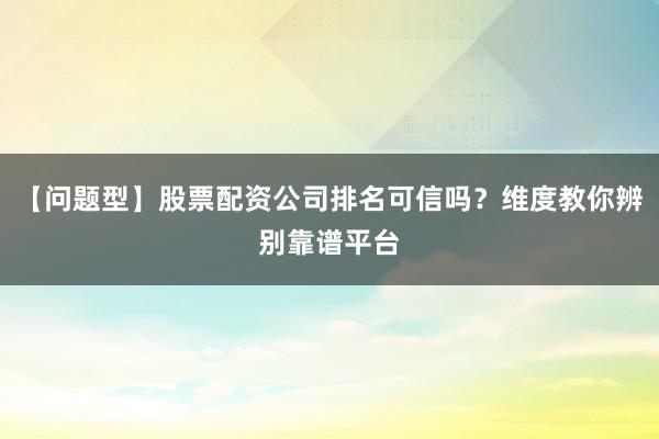 【问题型】股票配资公司排名可信吗？维度教你辨别靠谱平台