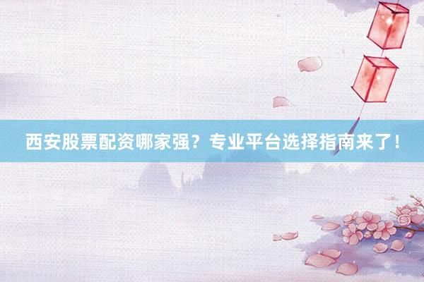 西安股票配资哪家强？专业平台选择指南来了！
