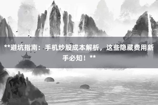 **避坑指南：手机炒股成本解析，这些隐藏费用新手必知！**