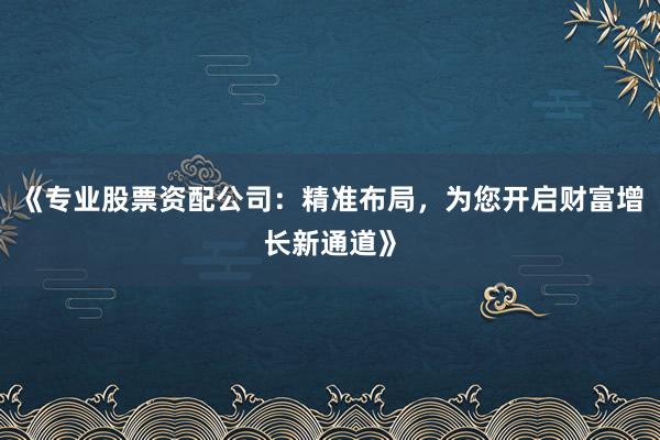 《专业股票资配公司：精准布局，为您开启财富增长新通道》