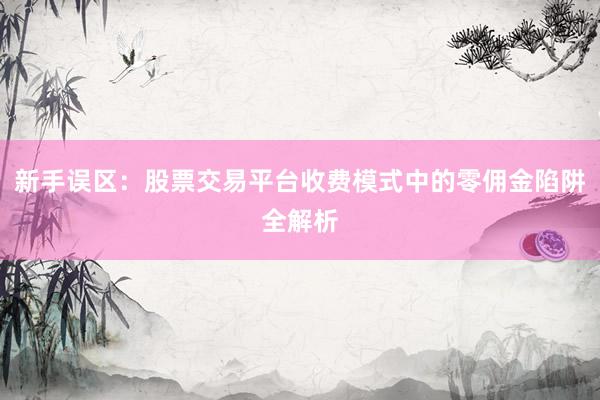 新手误区：股票交易平台收费模式中的零佣金陷阱全解析