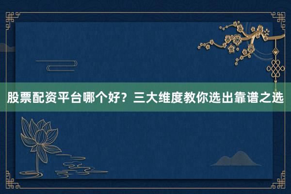 股票配资平台哪个好？三大维度教你选出靠谱之选