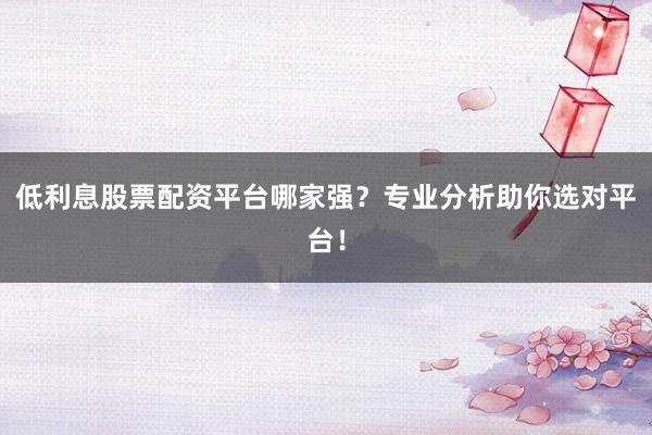 低利息股票配资平台哪家强?专业分析助你选对平台!