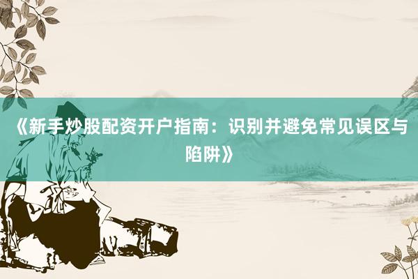 《新手炒股配资开户指南：识别并避免常见误区与陷阱》