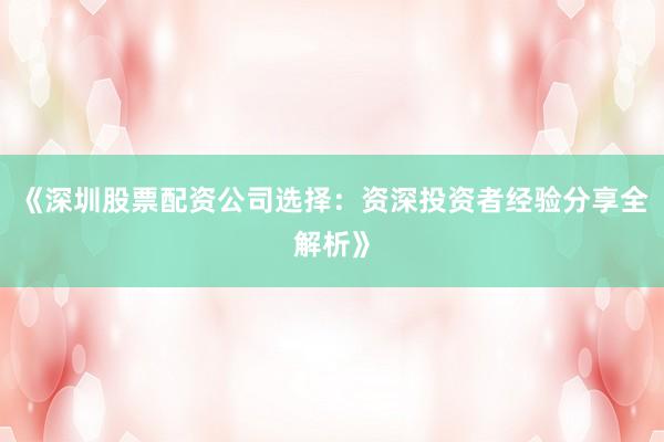 《深圳股票配资公司选择：资深投资者经验分享全解析》
