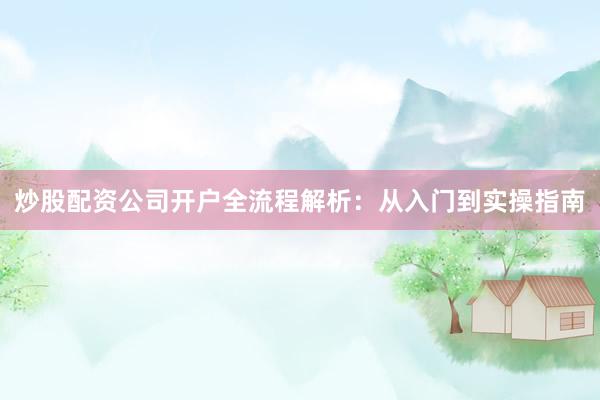 炒股配资公司开户全流程解析：从入门到实操指南