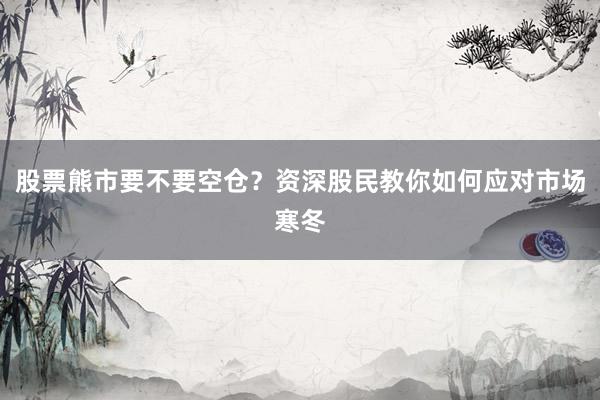 股票熊市要不要空仓？资深股民教你如何应对市场寒冬