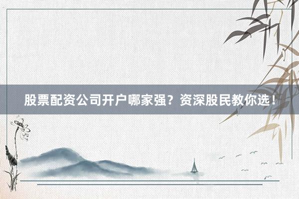 股票配资公司开户哪家强？资深股民教你选！