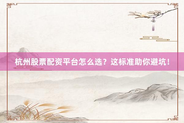 杭州股票配资平台怎么选？这标准助你避坑！