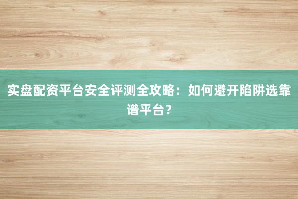 实盘配资平台安全评测全攻略：如何避开陷阱选靠谱平台？