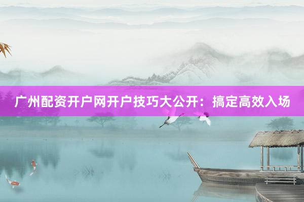 广州配资开户网开户技巧大公开：搞定高效入场