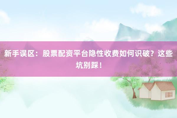 新手误区：股票配资平台隐性收费如何识破？这些坑别踩！