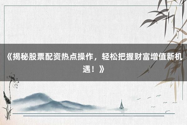 《揭秘股票配资热点操作，轻松把握财富增值新机遇！》