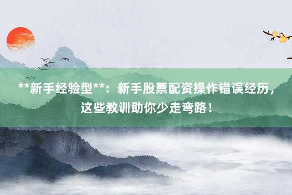 **新手经验型**：新手股票配资操作错误经历，这些教训助你少走弯路！