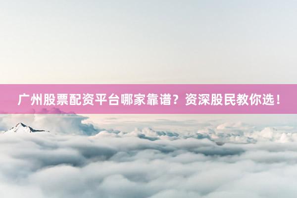 广州股票配资平台哪家靠谱？资深股民教你选！