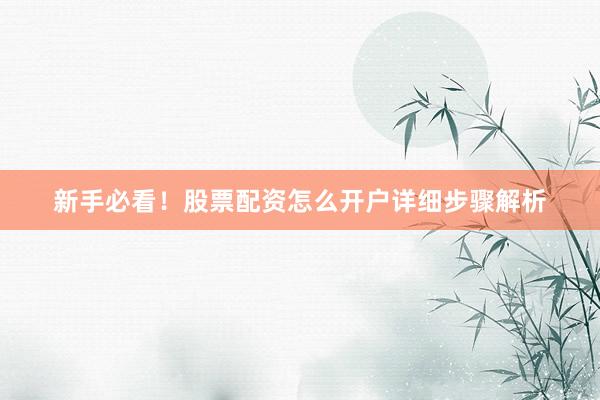 新手必看！股票配资怎么开户详细步骤解析